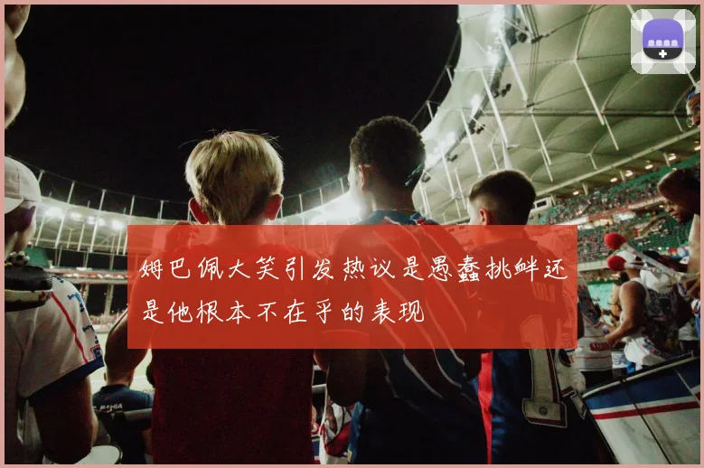 姆巴佩大笑引发热议是愚蠢挑衅还是他根本不在乎的表现
