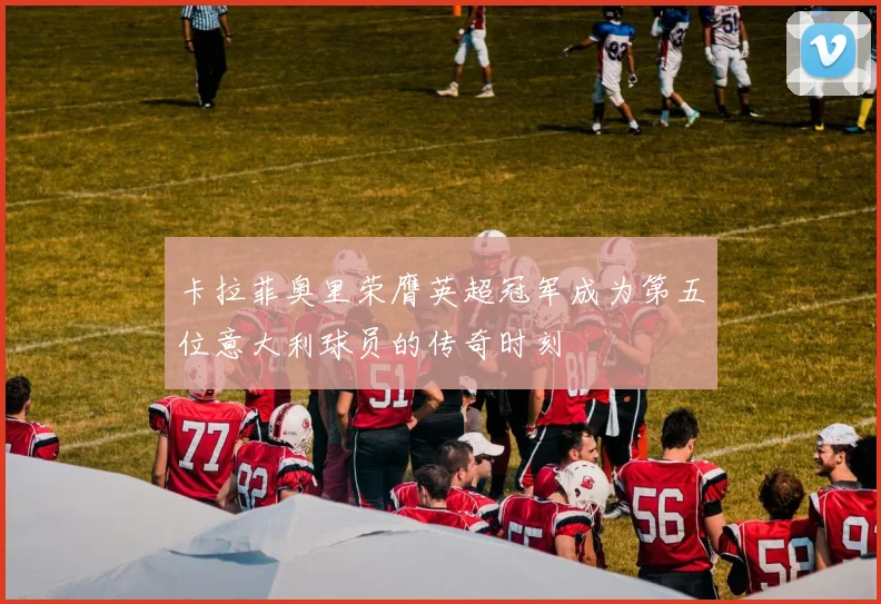 卡拉菲奥里荣膺英超冠军成为第五位意大利球员的传奇时刻