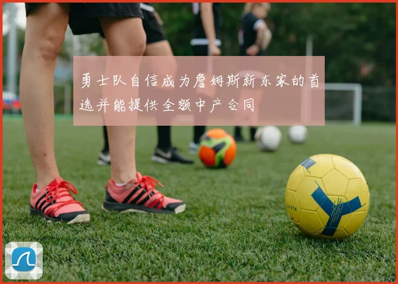 勇士队自信成为詹姆斯新东家的首选并能提供全额中产合同