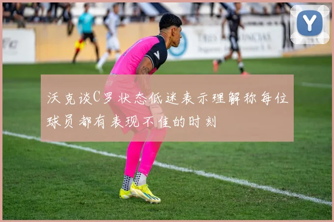 沃克谈C罗状态低迷表示理解称每位球员都有表现不佳的时刻