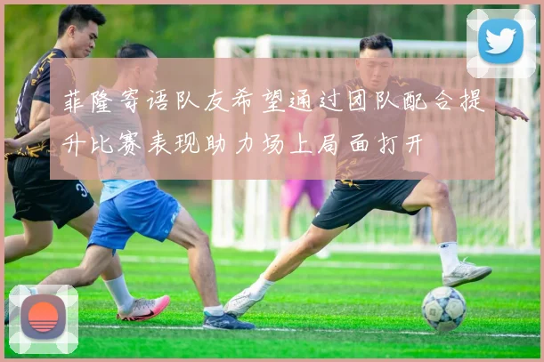 菲隆寄语队友希望通过团队配合提升比赛表现助力场上局面打开