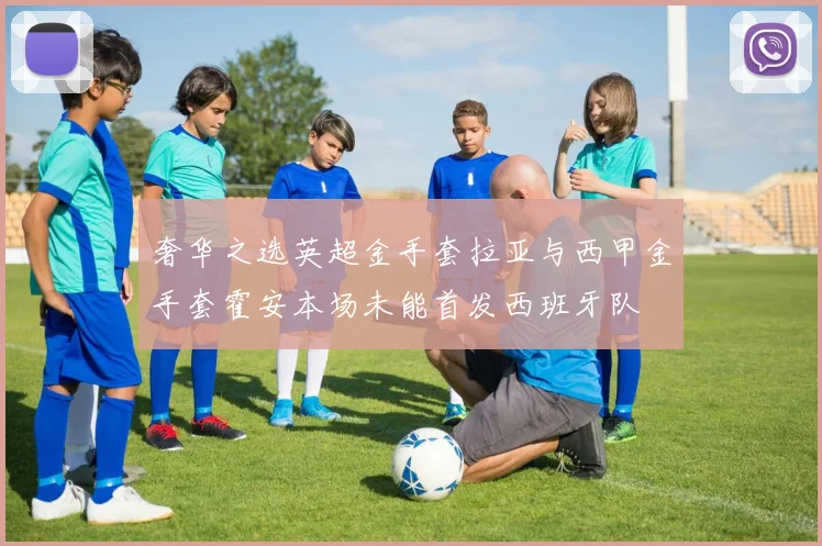 奢华之选英超金手套拉亚与西甲金手套霍安本场未能首发西班牙队