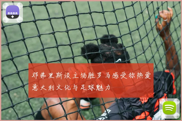 邓弗里斯谈主场胜罗马感受称热爱意大利文化与足球魅力