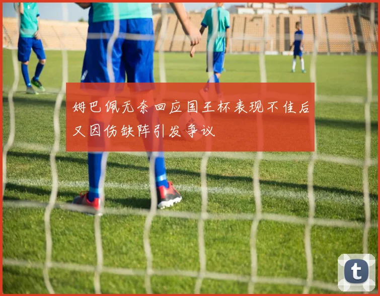姆巴佩无奈回应国王杯表现不佳后又因伤缺阵引发争议