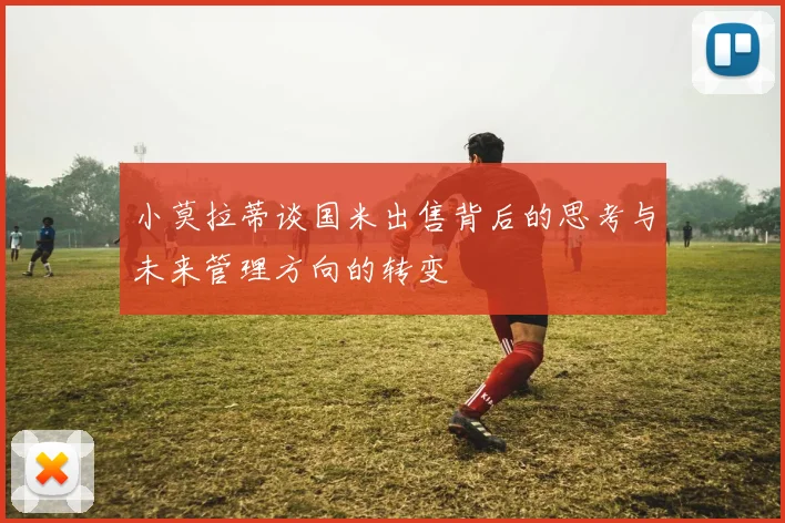 小莫拉蒂谈国米出售背后的思考与未来管理方向的转变