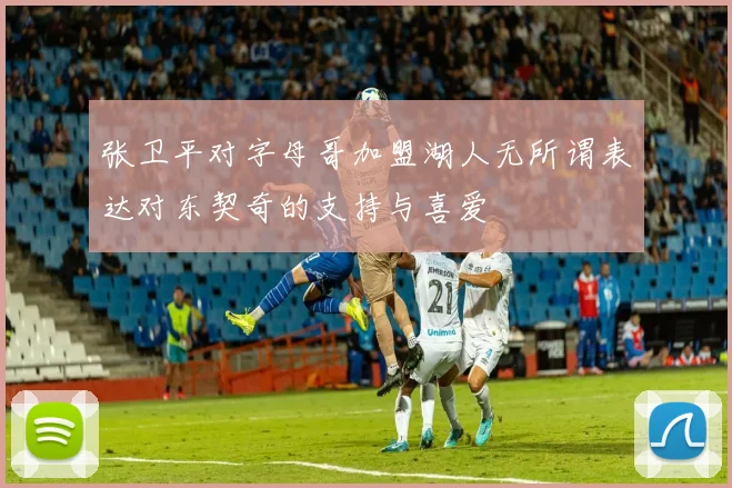 张卫平对字母哥加盟湖人无所谓表达对东契奇的支持与喜爱